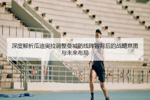 深度解析瓜迪奥拉调整曼城防线阵容背后的战略意图与未来布局