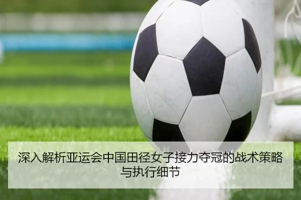 深入解析亚运会中国田径女子接力夺冠的战术策略与执行细节